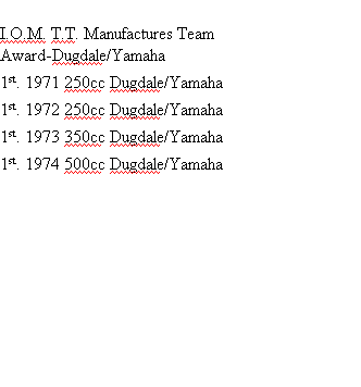 
I.O.M. T.T. Manufactures Team
Award-Dugdale/Yamaha
1st.	1971	250cc	Dugdale/Yamaha
1st.	1972	250cc	Dugdale/Yamaha
1st.	1973	350cc	Dugdale/Yamaha
1st.	1974	500cc	Dugdale/Yamaha